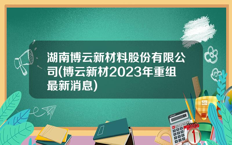 湖南博云新材料股份有限公司(博云新材2023年重组最新消息)