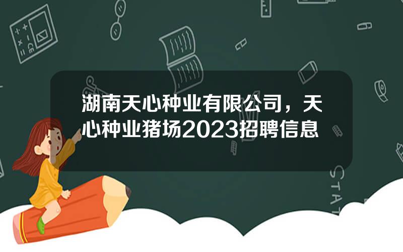 湖南天心种业有限公司，天心种业猪场2023招聘信息