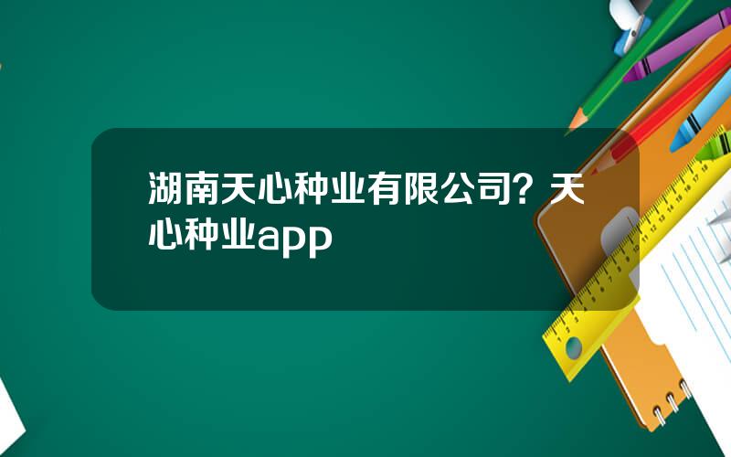 湖南天心种业有限公司？天心种业app