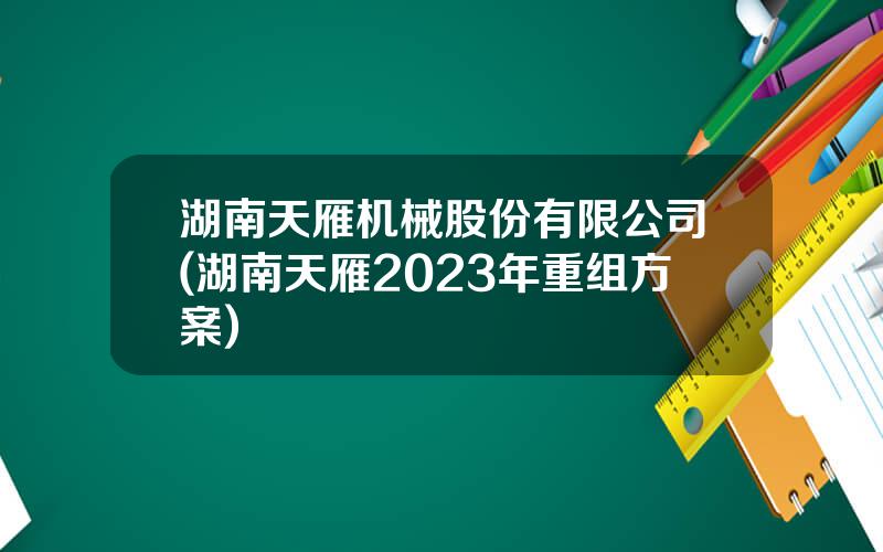 湖南天雁机械股份有限公司(湖南天雁2023年重组方案)