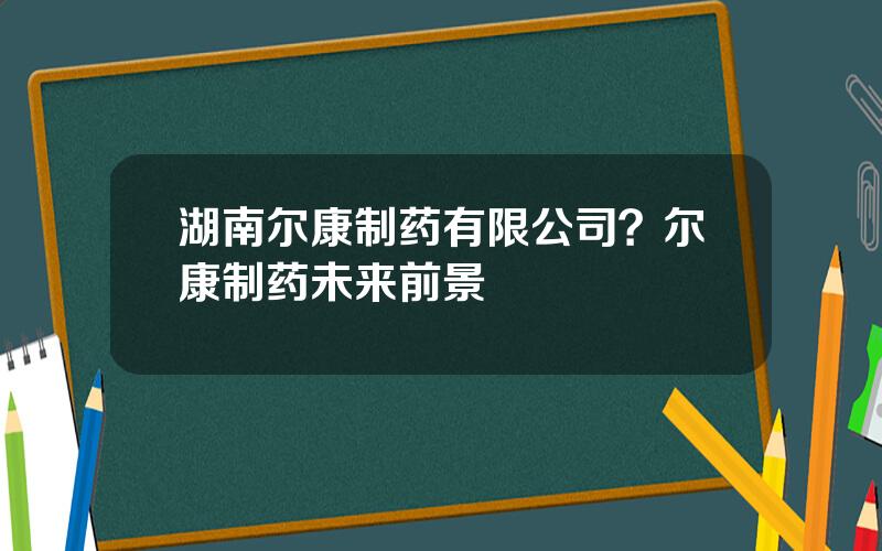 湖南尔康制药有限公司？尔康制药未来前景