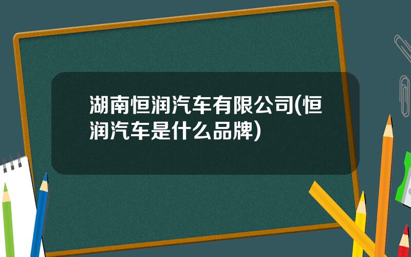 湖南恒润汽车有限公司(恒润汽车是什么品牌)