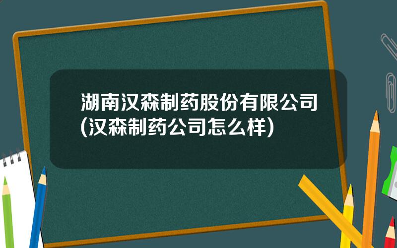 湖南汉森制药股份有限公司(汉森制药公司怎么样)