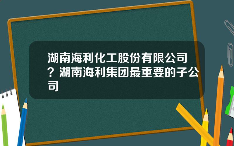 湖南海利化工股份有限公司？湖南海利集团最重要的子公司