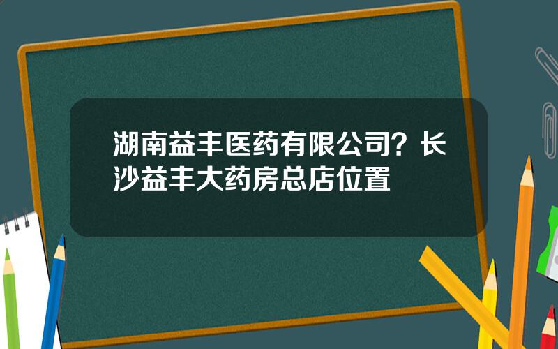 湖南益丰医药有限公司？长沙益丰大药房总店位置