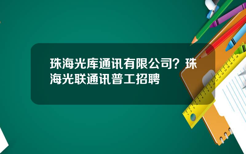 珠海光库通讯有限公司？珠海光联通讯普工招聘