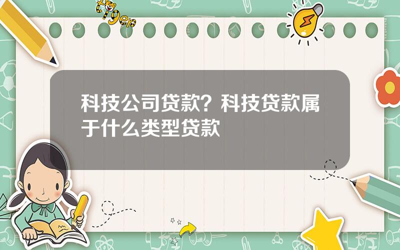 科技公司贷款？科技贷款属于什么类型贷款