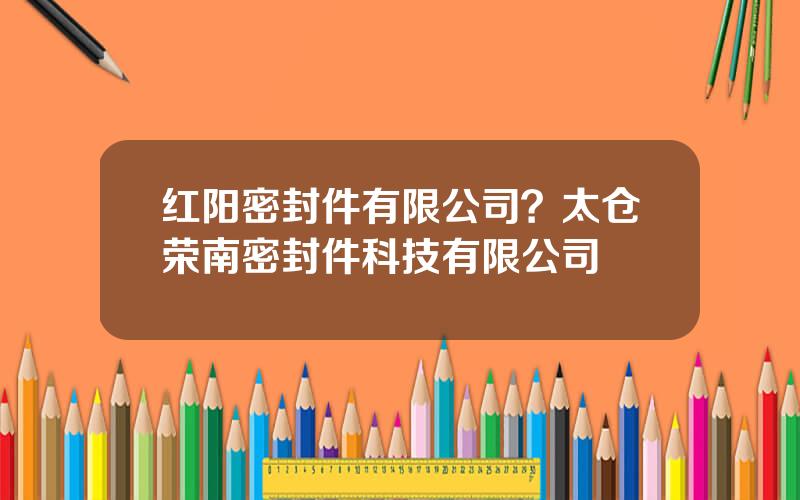 红阳密封件有限公司？太仓荣南密封件科技有限公司