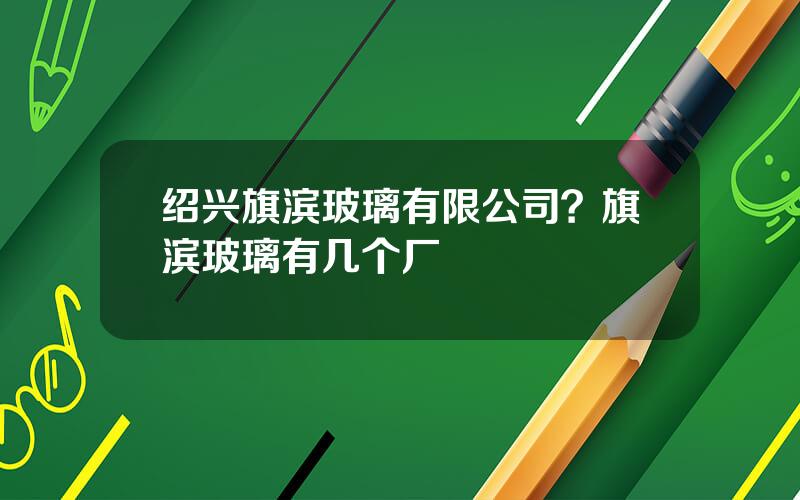 绍兴旗滨玻璃有限公司？旗滨玻璃有几个厂