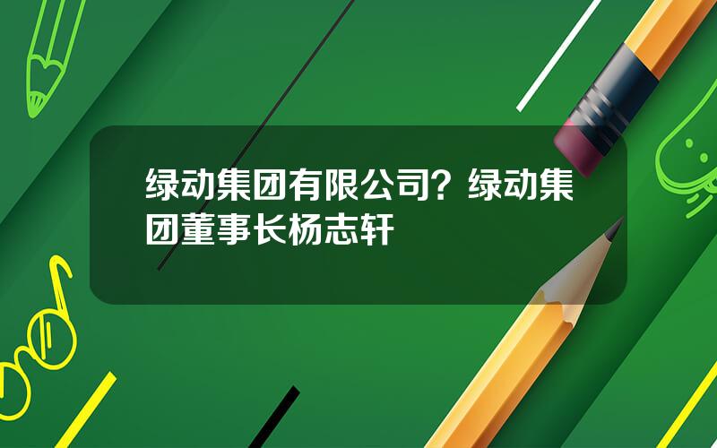 绿动集团有限公司？绿动集团董事长杨志轩