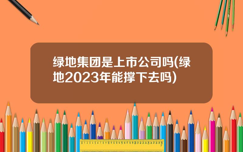 绿地集团是上市公司吗(绿地2023年能撑下去吗)