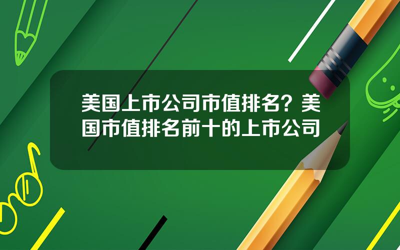 美国上市公司市值排名？美国市值排名前十的上市公司