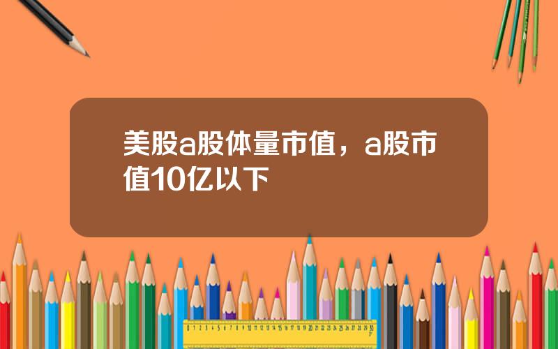 美股a股体量市值，a股市值10亿以下