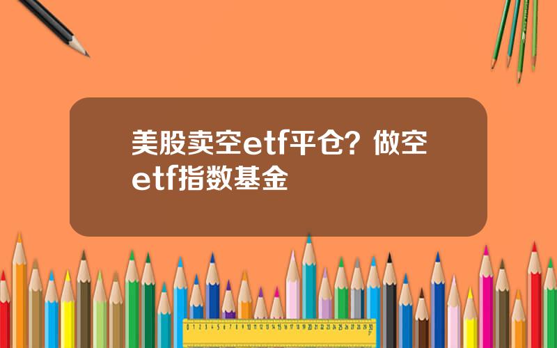 美股卖空etf平仓？做空etf指数基金