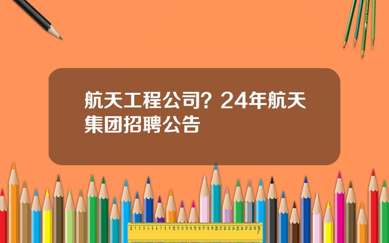 航天工程公司？24年航天集团招聘公告