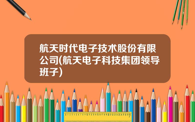 航天时代电子技术股份有限公司(航天电子科技集团领导班子)