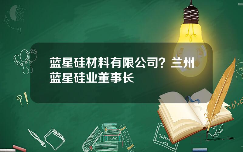 蓝星硅材料有限公司？兰州蓝星硅业董事长