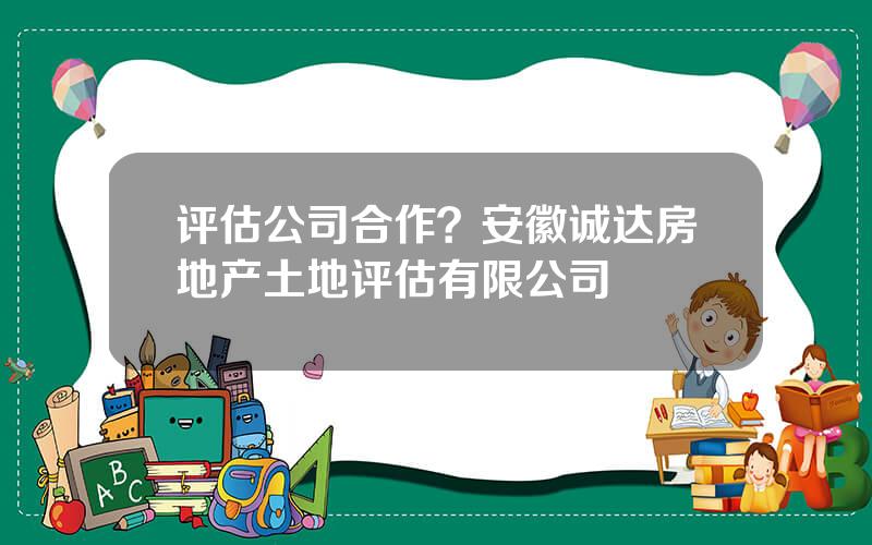 评估公司合作？安徽诚达房地产土地评估有限公司