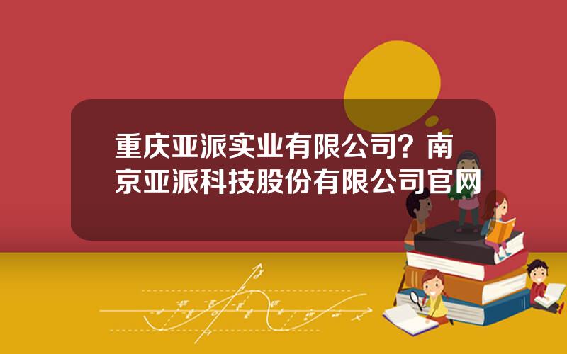 重庆亚派实业有限公司？南京亚派科技股份有限公司官网