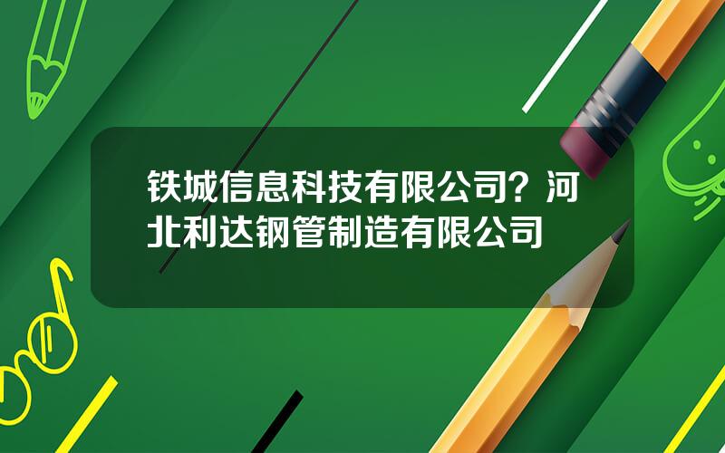 铁城信息科技有限公司？河北利达钢管制造有限公司