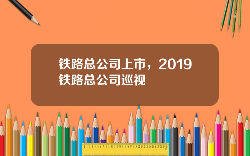 铁路总公司上市，2019铁路总公司巡视