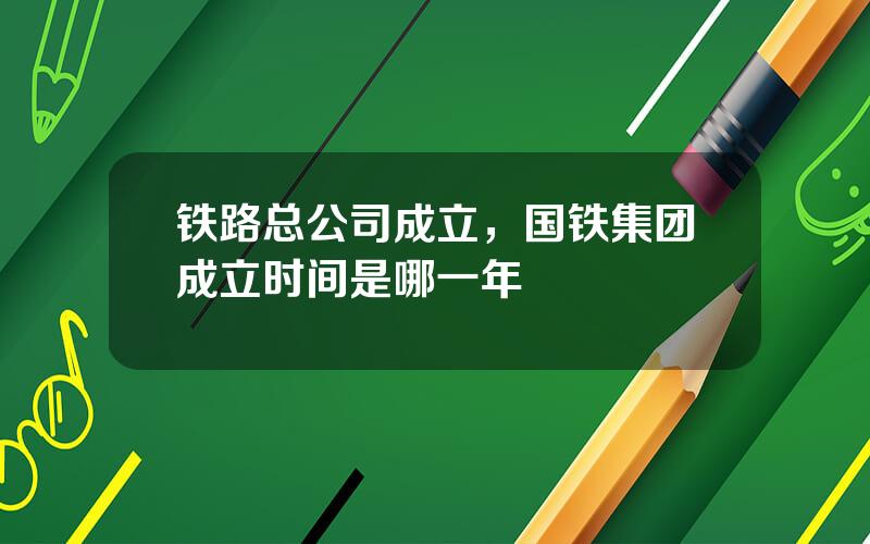 铁路总公司成立，国铁集团成立时间是哪一年