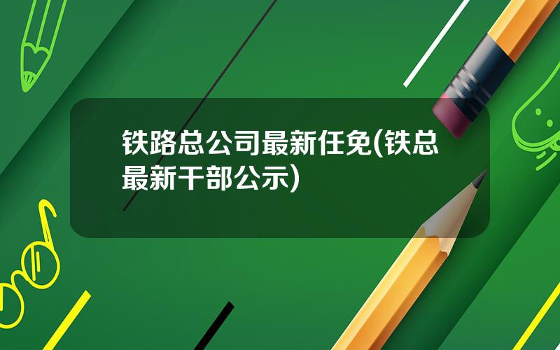 铁路总公司最新任免(铁总最新干部公示)