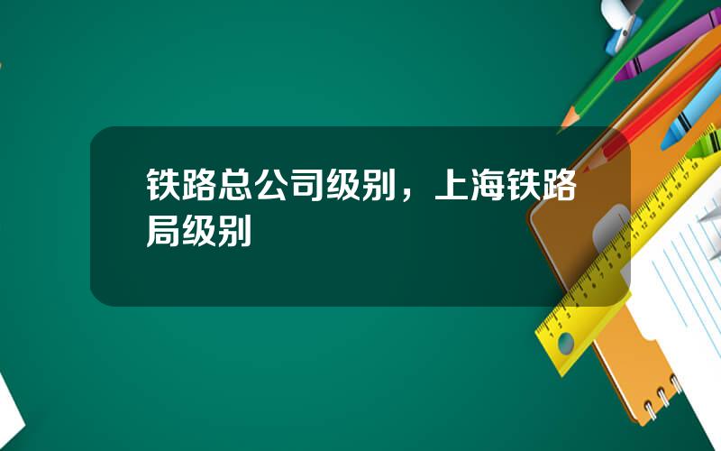 铁路总公司级别，上海铁路局级别