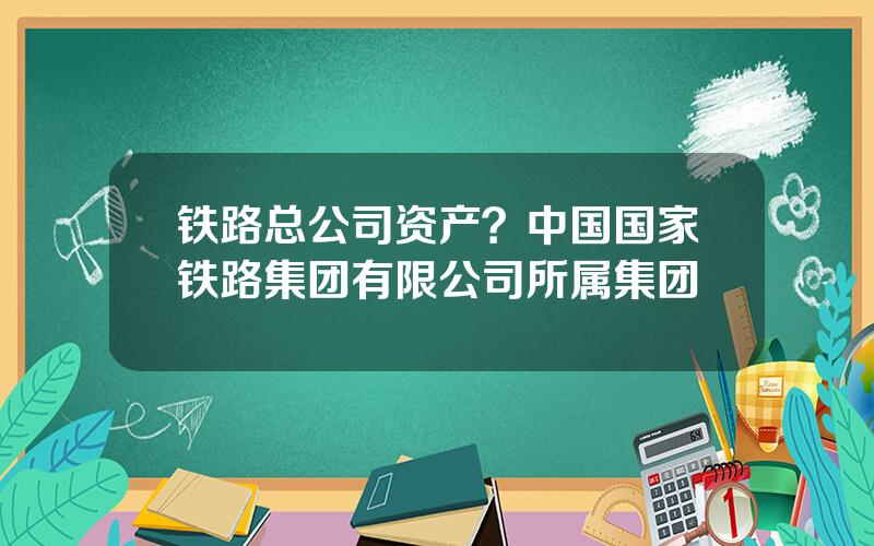 铁路总公司资产？中国国家铁路集团有限公司所属集团