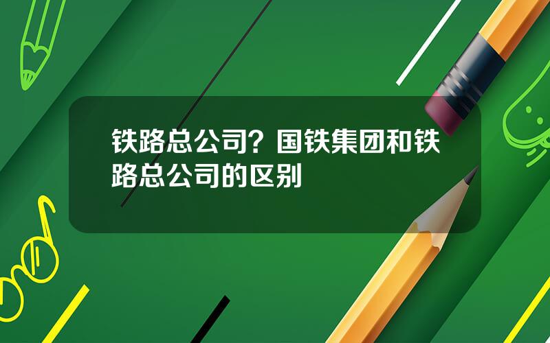 铁路总公司？国铁集团和铁路总公司的区别