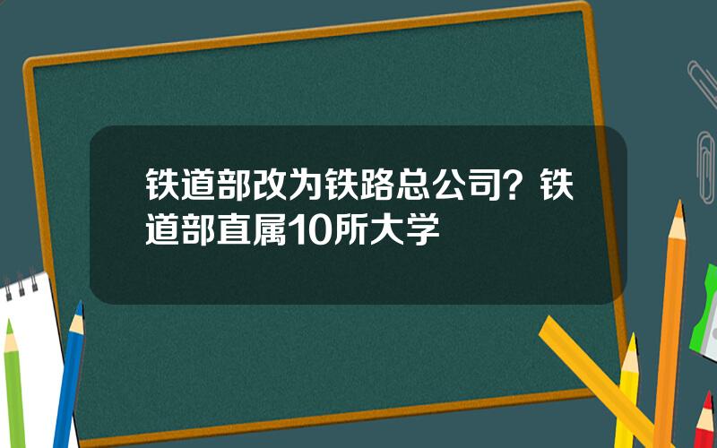 铁道部改为铁路总公司？铁道部直属10所大学