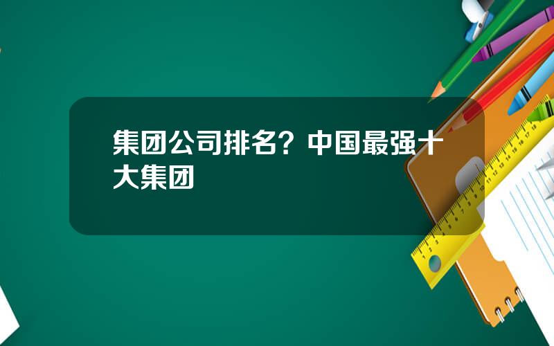 集团公司排名？中国最强十大集团