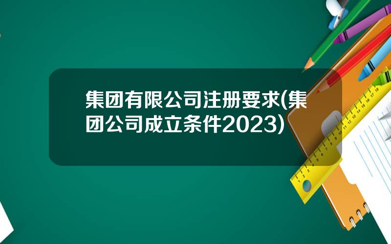 集团有限公司注册要求(集团公司成立条件2023)